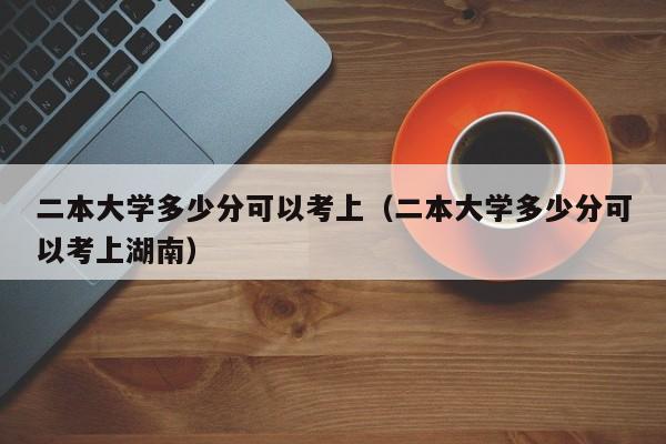 二本大学多少分可以考上（二本大学多少分可以考上湖南）-第1张图片