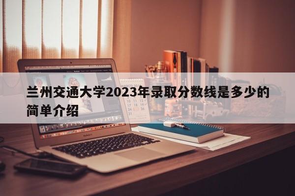 兰州交通大学2023年录取分数线是多少的简单介绍-第1张图片