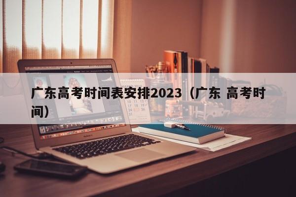 广东高考时间表安排2023（广东 高考时间）-第1张图片