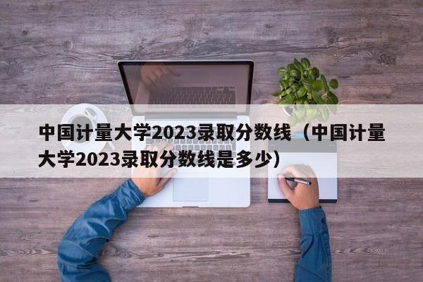 中国计量大学2023录取分数线（中国计量大学2023录取分数线是多少）-第1张图片