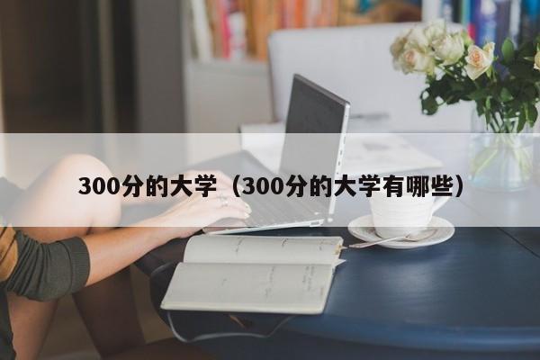 300分的大学（300分的大学有哪些）-第1张图片