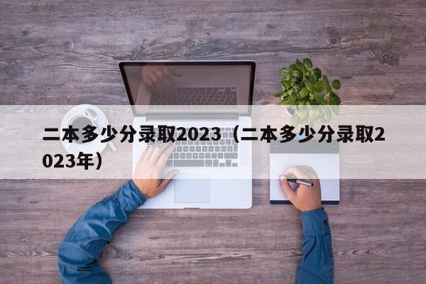 二本多少分录取2023（二本多少分录取2023年）-第1张图片