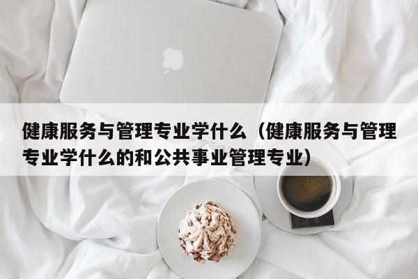 健康服务与管理专业学什么（健康服务与管理专业学什么的和公共事业管理专业）-第1张图片