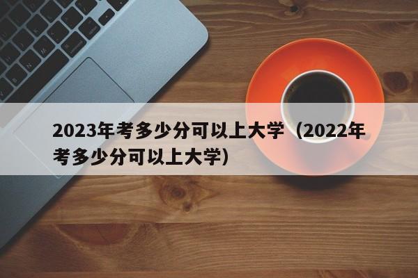 2023年考多少分可以上大学（2022年考多少分可以上大学）-第1张图片