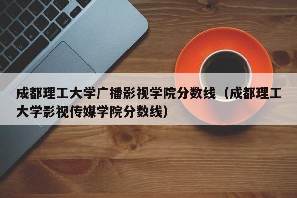 成都理工大学广播影视学院分数线（成都理工大学影视传媒学院分数线）-第1张图片