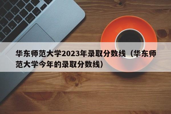 华东师范大学2023年录取分数线（华东师范大学今年的录取分数线）-第1张图片