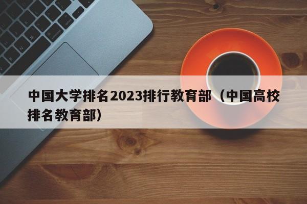 中国大学排名2023排行教育部（中国高校排名教育部）-第1张图片