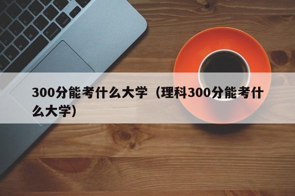 300分能考什么大学（理科300分能考什么大学）-第1张图片