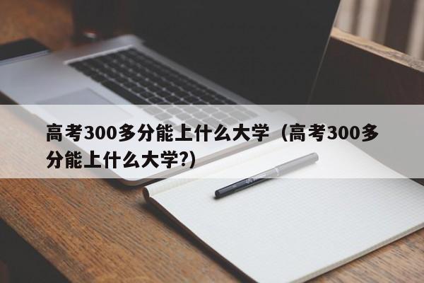 高考300多分能上什么大学（高考300多分能上什么大学?）-第1张图片