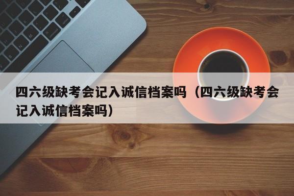 四六级缺考会记入诚信档案吗（四六级缺考会记入诚信档案吗）-第1张图片