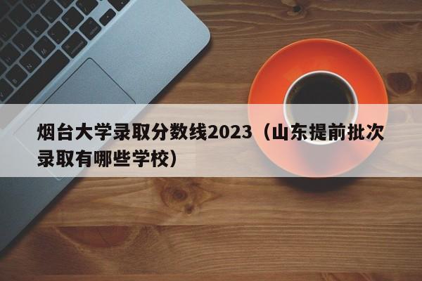 烟台大学录取分数线2023（山东提前批次录取有哪些学校）-第1张图片