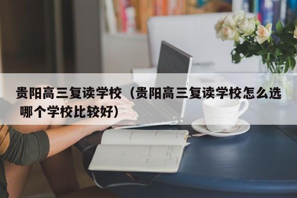 贵阳高三复读学校（贵阳高三复读学校怎么选 哪个学校比较好）-第1张图片