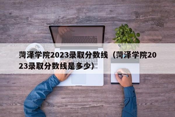 菏泽学院2023录取分数线（菏泽学院2023录取分数线是多少）-第1张图片