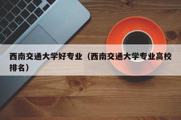 西南交通大学好专业（西南交通大学专业高校排名）-第1张图片