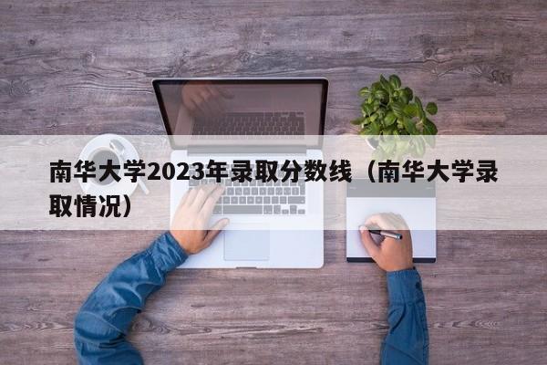 南华大学2023年录取分数线（南华大学录取情况）-第1张图片