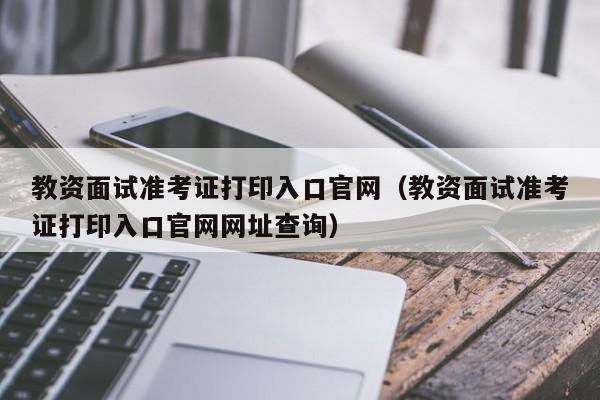 教资面试准考证打印入口官网（教资面试准考证打印入口官网网址查询）-第1张图片