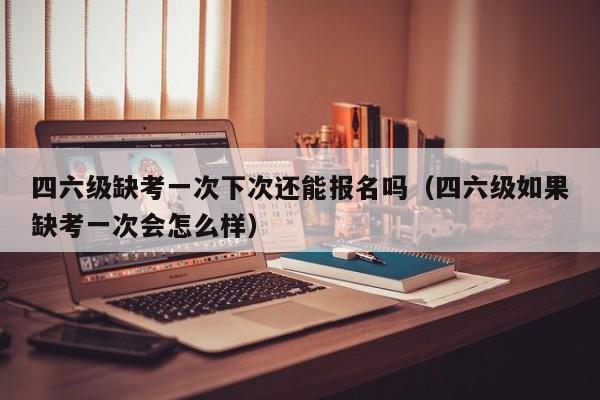 四六级缺考一次下次还能报名吗（四六级如果缺考一次会怎么样）-第1张图片