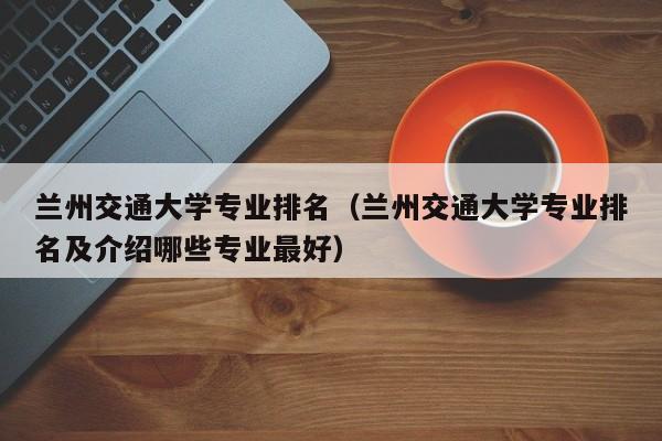 兰州交通大学专业排名（兰州交通大学专业排名及介绍哪些专业最好）-第1张图片