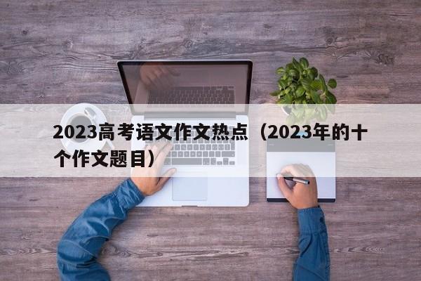 2023高考语文作文热点（2023年的十个作文题目）-第1张图片