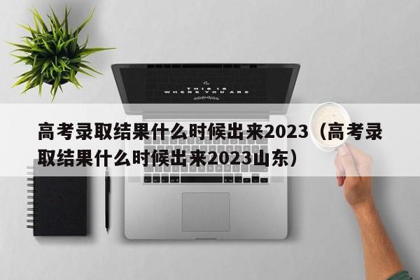 高考录取结果什么时候出来2023（高考录取结果什么时候出来2023山东）-第1张图片