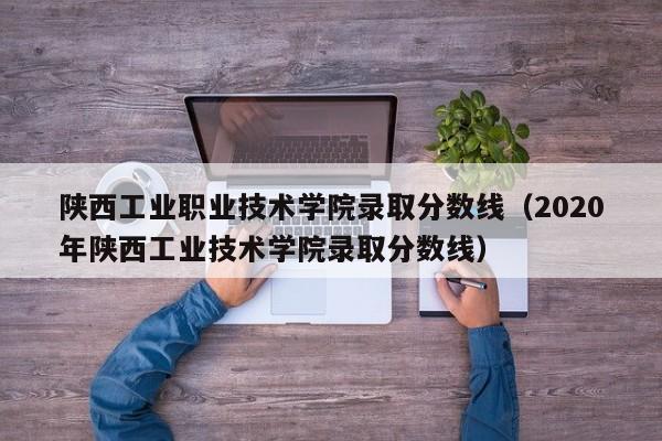 陕西工业职业技术学院录取分数线（2020年陕西工业技术学院录取分数线）-第1张图片