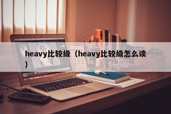 heavy比较级（heavy比较级怎么读）-第1张图片