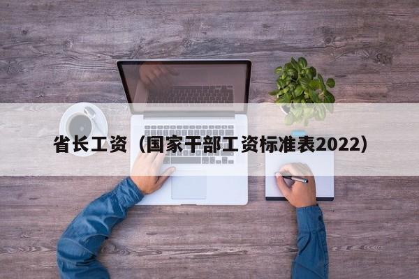 省长工资（国家干部工资标准表2022）-第1张图片