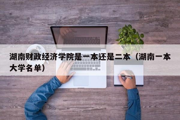 湖南财政经济学院是一本还是二本（湖南一本大学名单）-第1张图片