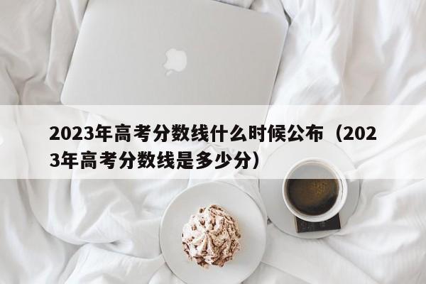 2023年高考分数线什么时候公布（2023年高考分数线是多少分）-第1张图片