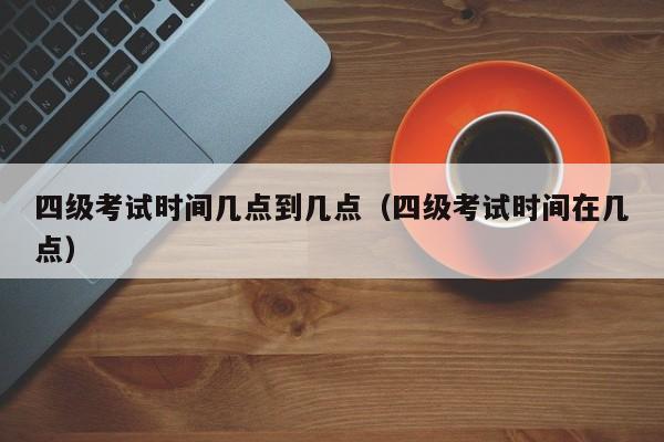 四级考试时间几点到几点（四级考试时间在几点）-第1张图片