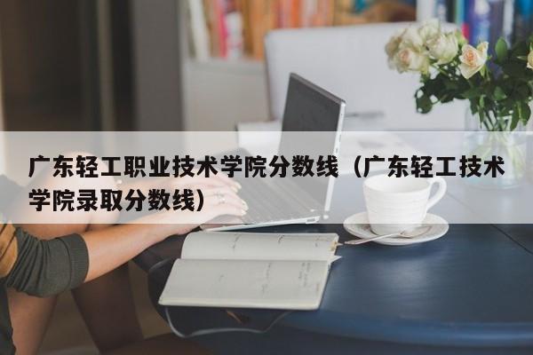 广东轻工职业技术学院分数线（广东轻工技术学院录取分数线）-第1张图片