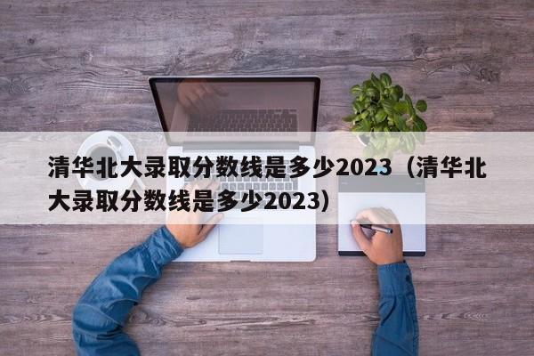 清华北大录取分数线是多少2023（清华北大录取分数线是多少2023）-第1张图片