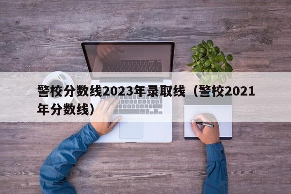 警校分数线2023年录取线（警校2021年分数线）-第1张图片