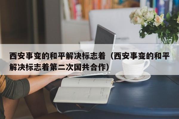 西安事变的和平解决标志着（西安事变的和平解决标志着第二次国共合作）-第1张图片