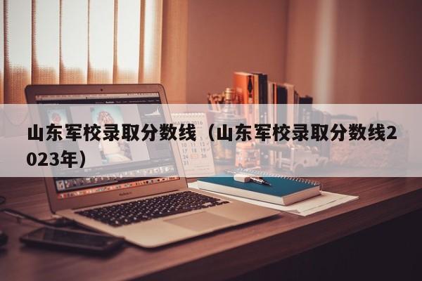 山东军校录取分数线（山东军校录取分数线2023年）-第1张图片