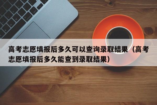 高考志愿填报后多久可以查询录取结果（高考志愿填报后多久能查到录取结果）-第1张图片