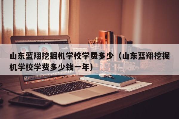 山东蓝翔挖掘机学校学费多少（山东蓝翔挖掘机学校学费多少钱一年）-第1张图片