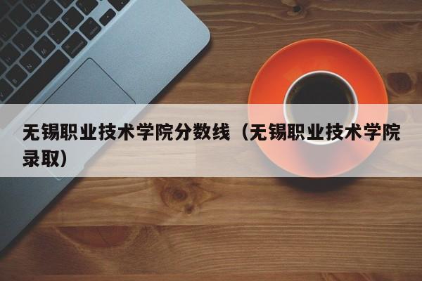 无锡职业技术学院分数线（无锡职业技术学院录取）-第1张图片