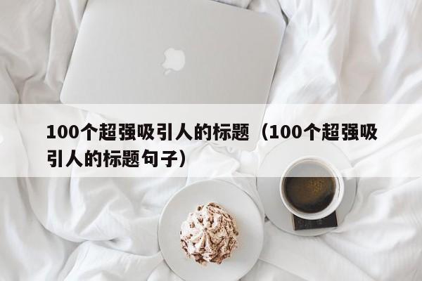 100个超强吸引人的标题（100个超强吸引人的标题句子）-第1张图片