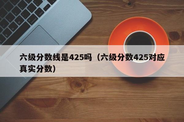 六级分数线是425吗（六级分数425对应真实分数）-第1张图片