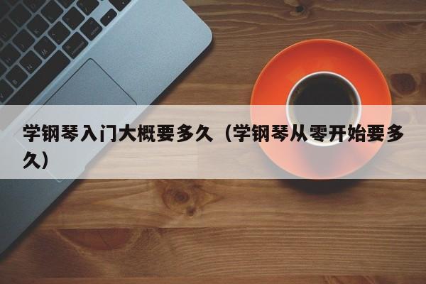 学钢琴入门大概要多久（学钢琴从零开始要多久）-第1张图片