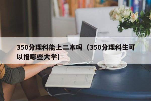 350分理科能上二本吗（350分理科生可以报哪些大学）-第1张图片