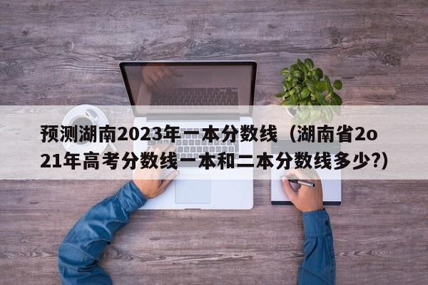 预测湖南2023年一本分数线（湖南省2o21年高考分数线一本和二本分数线多少?）-第1张图片