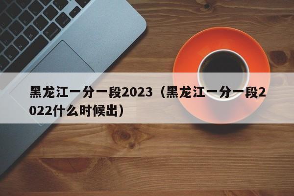 黑龙江一分一段2023（黑龙江一分一段2022什么时候出）-第1张图片