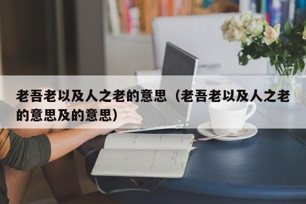 老吾老以及人之老的意思（老吾老以及人之老的意思及的意思）-第1张图片