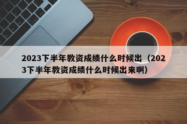 2023下半年教资成绩什么时候出（2023下半年教资成绩什么时候出来啊）-第1张图片