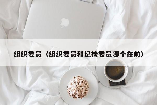 组织委员（组织委员和纪检委员哪个在前）-第1张图片