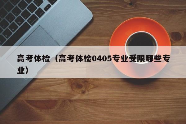 高考体检（高考体检0405专业受限哪些专业）-第1张图片