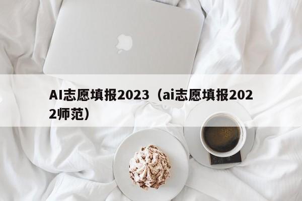 AI志愿填报2023（ai志愿填报2022师范）-第1张图片