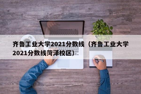 齐鲁工业大学2021分数线（齐鲁工业大学2021分数线菏泽校区）-第1张图片